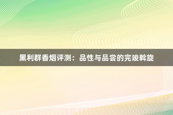 黑利群香烟评测：品性与品尝的完竣斡旋