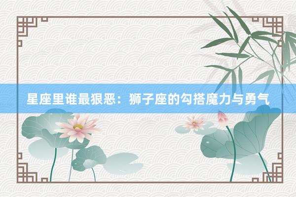 星座里谁最狠恶：狮子座的勾搭魔力与勇气