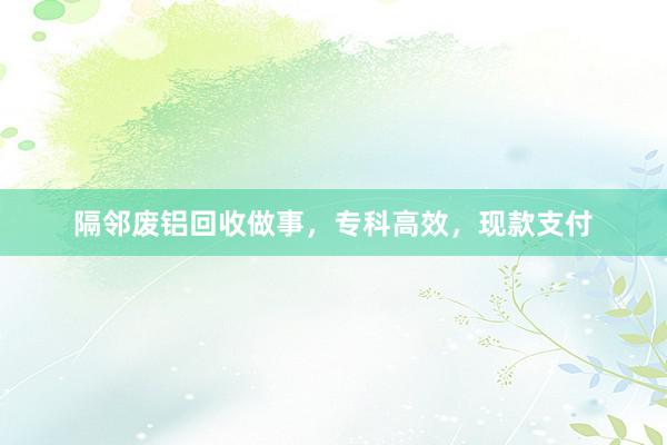 隔邻废铝回收做事，专科高效，现款支付