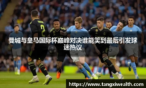 曼城与皇马国际杯巅峰对决谁能笑到最后引发球迷热议